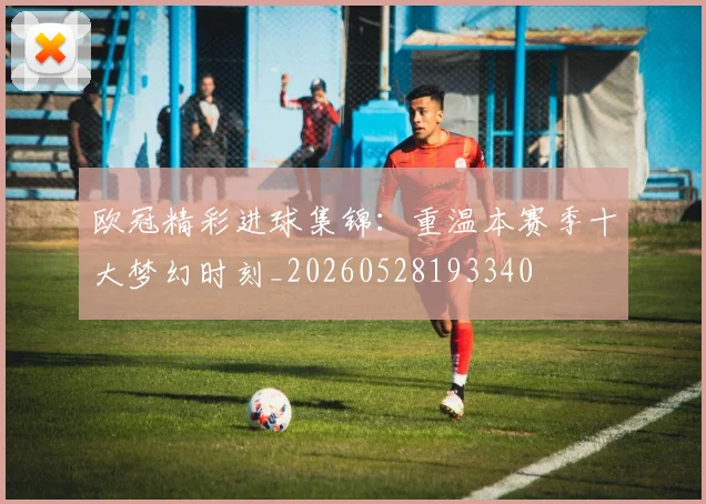 欧冠精彩进球集锦：重温本赛季十大梦幻时刻_20260528193340