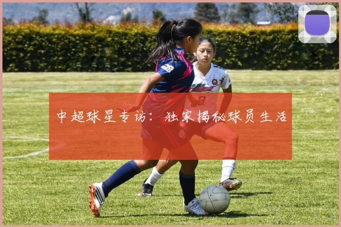中超球星专访：独家揭秘球员生活