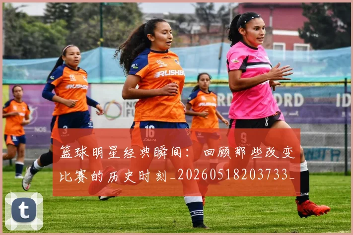 篮球明星经典瞬间：回顾那些改变比赛的历史时刻_20260518203733_20260610165957