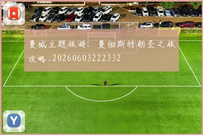 曼城主题旅游:曼彻斯特朝圣之旅攻略_20260603222332