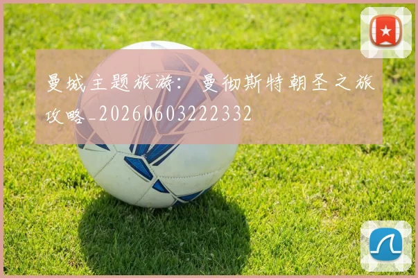 曼城主题旅游：曼彻斯特朝圣之旅攻略_20260603222332