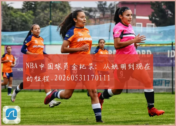 NBA中国球员全纪录：从姚明到现在的征程_20260531170111