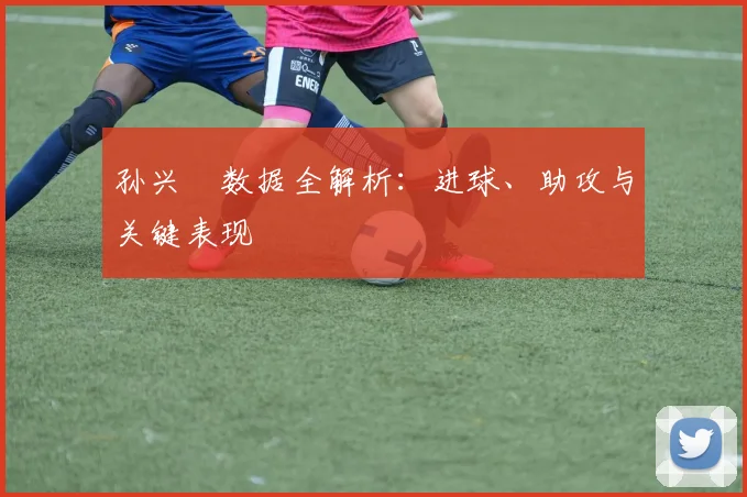 孙兴慜数据全解析:进球、助攻与关键表现