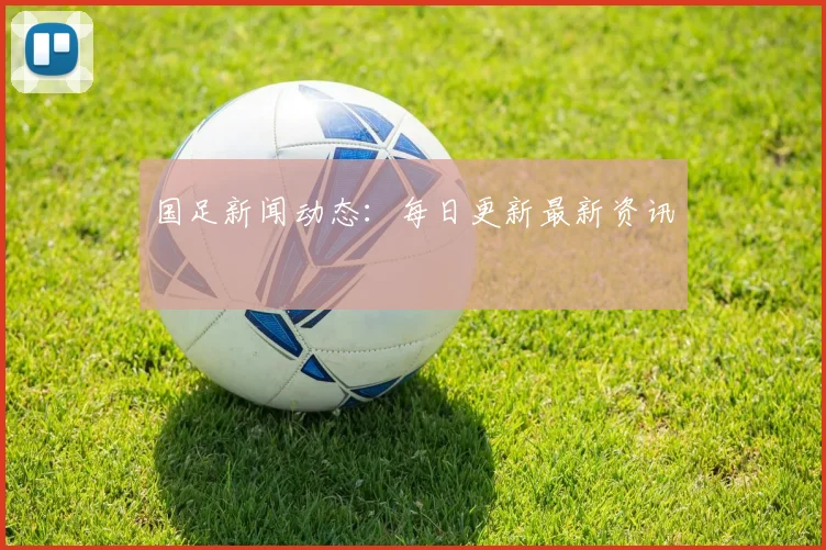国足新闻动态：每日更新最新资讯